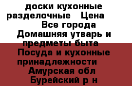   доски кухонные разделочные › Цена ­ 100 - Все города Домашняя утварь и предметы быта » Посуда и кухонные принадлежности   . Амурская обл.,Бурейский р-н